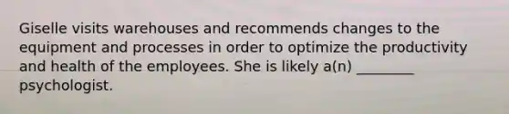 Giselle visits warehouses and recommends changes to the equipment and processes in order to optimize the productivity and health of the employees. She is likely a(n) ________ psychologist.