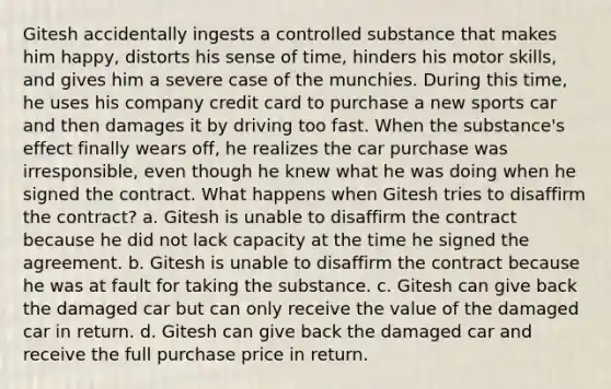 Gitesh accidentally ingests a controlled substance that makes him happy, distorts his sense of time, hinders his motor skills, and gives him a severe case of the munchies. During this time, he uses his company credit card to purchase a new sports car and then damages it by driving too fast. When the substance's effect finally wears off, he realizes the car purchase was irresponsible, even though he knew what he was doing when he signed the contract. What happens when Gitesh tries to disaffirm the contract? a. Gitesh is unable to disaffirm the contract because he did not lack capacity at the time he signed the agreement. b. Gitesh is unable to disaffirm the contract because he was at fault for taking the substance. c. Gitesh can give back the damaged car but can only receive the value of the damaged car in return. d. Gitesh can give back the damaged car and receive the full purchase price in return.