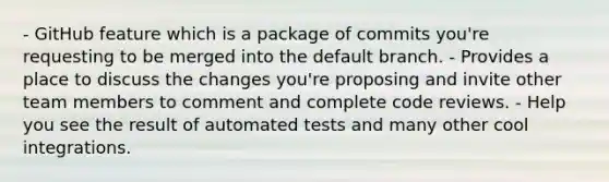 - GitHub feature which is a package of commits you're requesting to be merged into the default branch. - Provides a place to discuss the changes you're proposing and invite other team members to comment and complete code reviews. - Help you see the result of automated tests and many other cool integrations.