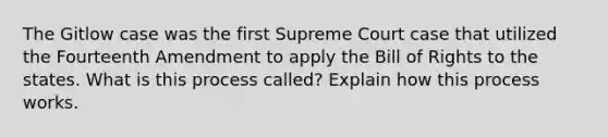 The Gitlow case was the first Supreme Court case that utilized the Fourteenth Amendment to apply the Bill of Rights to the states. What is this process called? Explain how this process works.