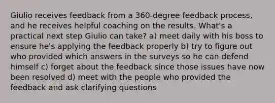 Giulio receives feedback from a 360-degree feedback process, and he receives helpful coaching on the results. What's a practical next step Giulio can take? a) meet daily with his boss to ensure he's applying the feedback properly b) try to figure out who provided which answers in the surveys so he can defend himself c) forget about the feedback since those issues have now been resolved d) meet with the people who provided the feedback and ask clarifying questions