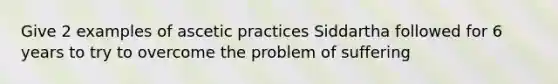 Give 2 examples of ascetic practices Siddartha followed for 6 years to try to overcome the problem of suffering