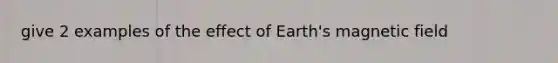 give 2 examples of the effect of Earth's magnetic field