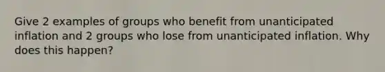 Give 2 examples of groups who benefit from unanticipated inflation and 2 groups who lose from unanticipated inflation. Why does this happen?