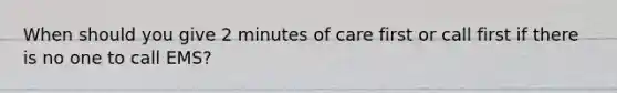 When should you give 2 minutes of care first or call first if there is no one to call EMS?