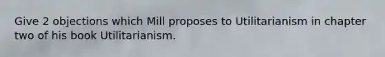 Give 2 objections which Mill proposes to Utilitarianism in chapter two of his book Utilitarianism.