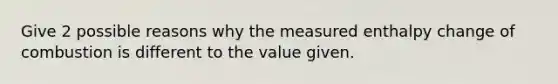 Give 2 possible reasons why the measured enthalpy change of combustion is different to the value given.