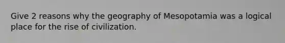 Give 2 reasons why the geography of Mesopotamia was a logical place for the rise of civilization.