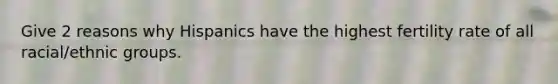 Give 2 reasons why Hispanics have the highest fertility rate of all racial/ethnic groups.