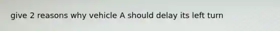 give 2 reasons why vehicle A should delay its left turn