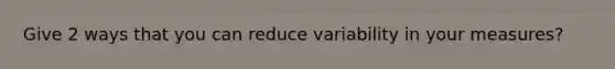 Give 2 ways that you can reduce variability in your measures?
