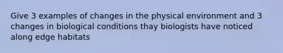 Give 3 examples of changes in the physical environment and 3 changes in biological conditions thay biologists have noticed along edge habitats