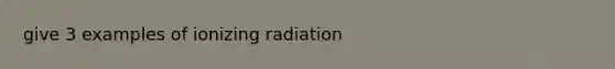 give 3 examples of ionizing radiation