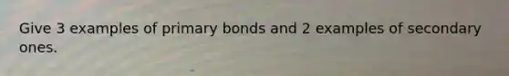 Give 3 examples of primary bonds and 2 examples of secondary ones.