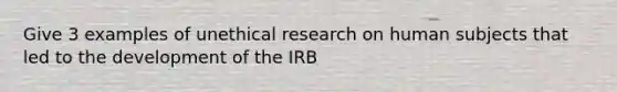 Give 3 examples of unethical research on human subjects that led to the development of the IRB