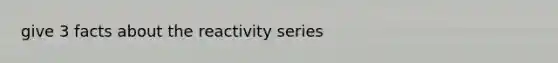 give 3 facts about the reactivity series