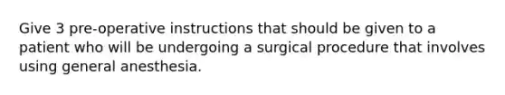 Give 3 pre-operative instructions that should be given to a patient who will be undergoing a surgical procedure that involves using general anesthesia.