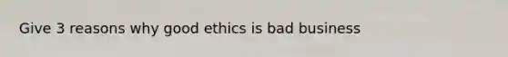 Give 3 reasons why good ethics is bad business