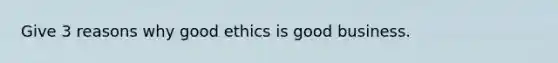 Give 3 reasons why good ethics is good business.