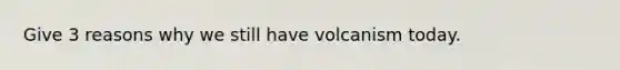 Give 3 reasons why we still have volcanism today.