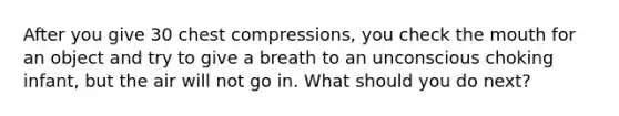 After you give 30 chest compressions, you check the mouth for an object and try to give a breath to an unconscious choking infant, but the air will not go in. What should you do next?