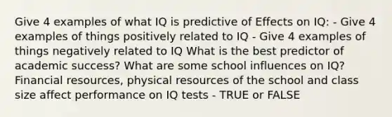 Give 4 examples of what IQ is predictive of Effects on IQ: - Give 4 examples of things positively related to IQ - Give 4 examples of things negatively related to IQ What is the best predictor of academic success? What are some school influences on IQ? Financial resources, physical resources of the school and class size affect performance on IQ tests - TRUE or FALSE