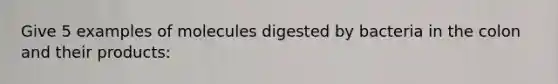 Give 5 examples of molecules digested by bacteria in the colon and their products: