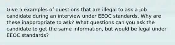 Give 5 examples of questions that are illegal to ask a job candidate during an interview under EEOC standards. Why are these inappropriate to ask? What questions can you ask the candidate to get the same information, but would be legal under EEOC standards?