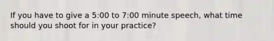 If you have to give a 5:00 to 7:00 minute speech, what time should you shoot for in your practice?