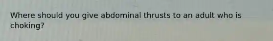 Where should you give abdominal thrusts to an adult who is choking?