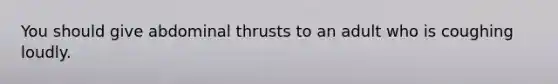 You should give abdominal thrusts to an adult who is coughing loudly.