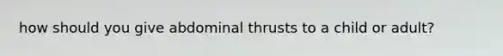 how should you give abdominal thrusts to a child or adult?