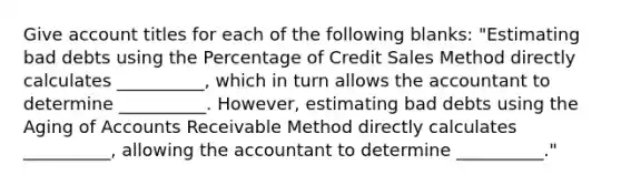 Give account titles for each of the following blanks: "Estimating bad debts using the Percentage of Credit Sales Method directly calculates __________, which in turn allows the accountant to determine __________. However, estimating bad debts using the Aging of Accounts Receivable Method directly calculates __________, allowing the accountant to determine __________."