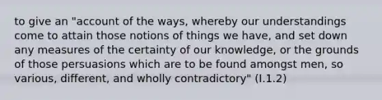 to give an "account of the ways, whereby our understandings come to attain those notions of things we have, and set down any measures of the certainty of our knowledge, or the grounds of those persuasions which are to be found amongst men, so various, different, and wholly contradictory" (I.1.2)