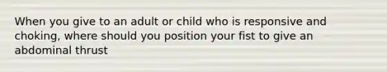 When you give to an adult or child who is responsive and choking, where should you position your fist to give an abdominal thrust