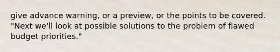 give advance warning, or a preview, or the points to be covered. "Next we'll look at possible solutions to the problem of flawed budget priorities."