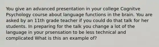 You give an advanced presentation in your college Cognitve Psychology course about language functions in the brain. You are asked by an 11th grade teacher if you could do that talk for her students. In preparing for the talk you change a lot of the language in your prsensation to be less technical and complicated What is this an example of?