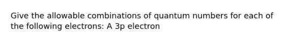 Give the allowable combinations of quantum numbers for each of the following electrons: A 3p electron