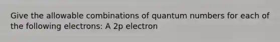 Give the allowable combinations of quantum numbers for each of the following electrons: A 2p electron