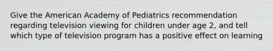 Give the American Academy of Pediatrics recommendation regarding television viewing for children under age 2, and tell which type of television program has a positive effect on learning