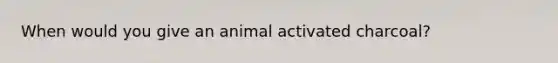 When would you give an animal activated charcoal?