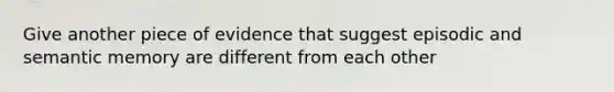 Give another piece of evidence that suggest episodic and semantic memory are different from each other