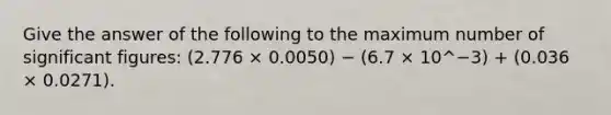 Give the answer of the following to the maximum number of significant figures: (2.776 × 0.0050) − (6.7 × 10^−3) + (0.036 × 0.0271).