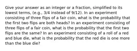 Give your answer as an integer or a fraction, simplified to its lowest terms, (e.g., 3/4 instead of 9/12). In an experiment consisting of three flips of a fair coin, what is the probability that the first two flips are both heads? In an experiment consisting of three flips of a fair coin, what is the probability that the first two flips are the same? In an experiment consisting of a roll of a red and blue die, what is the probability that the red die is one more than the blue die?