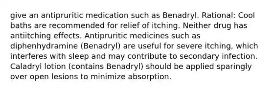 give an antipruritic medication such as Benadryl. Rational: Cool baths are recommended for relief of itching. Neither drug has antiitching effects. Antipruritic medicines such as diphenhydramine (Benadryl) are useful for severe itching, which interferes with sleep and may contribute to secondary infection. Caladryl lotion (contains Benadryl) should be applied sparingly over open lesions to minimize absorption.