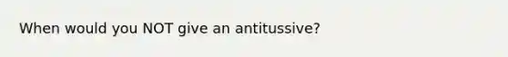 When would you NOT give an antitussive?