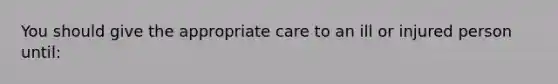 You should give the appropriate care to an ill or injured person until: