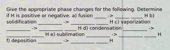 Give the appropriate phase changes for the following. Determine if H is positive or negative. a) fusion _____ -> ______ _____ H b) solidification __________ -> __________ _____ H c) vaporization __________ -> __________ _____ H d) condensation __________ -> __________ _____ H e) sublimation __________ -> __________ _____ H f) deposition __________ -> __________ _____ H