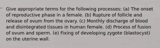 Give appropriate terms for the following processes: (a) The onset of reproductive phase in a female. (b) Rupture of follicle and release of ovum from the ovary. (c) Monthly discharge of blood and disintegrated tissues in human female. (d) Process of fusion of ovum and sperm. (e) Fixing of developing zygote (blastocyst) on the uterine wall.