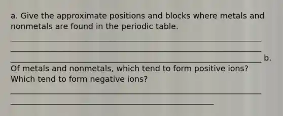 a. Give the approximate positions and blocks where metals and nonmetals are found in the periodic table. _______________________________________________________________ _______________________________________________________________ _______________________________________________________________ b. Of metals and nonmetals, which tend to form positive ions? Which tend to form negative ions? _______________________________________________________________ ___________________________________________________